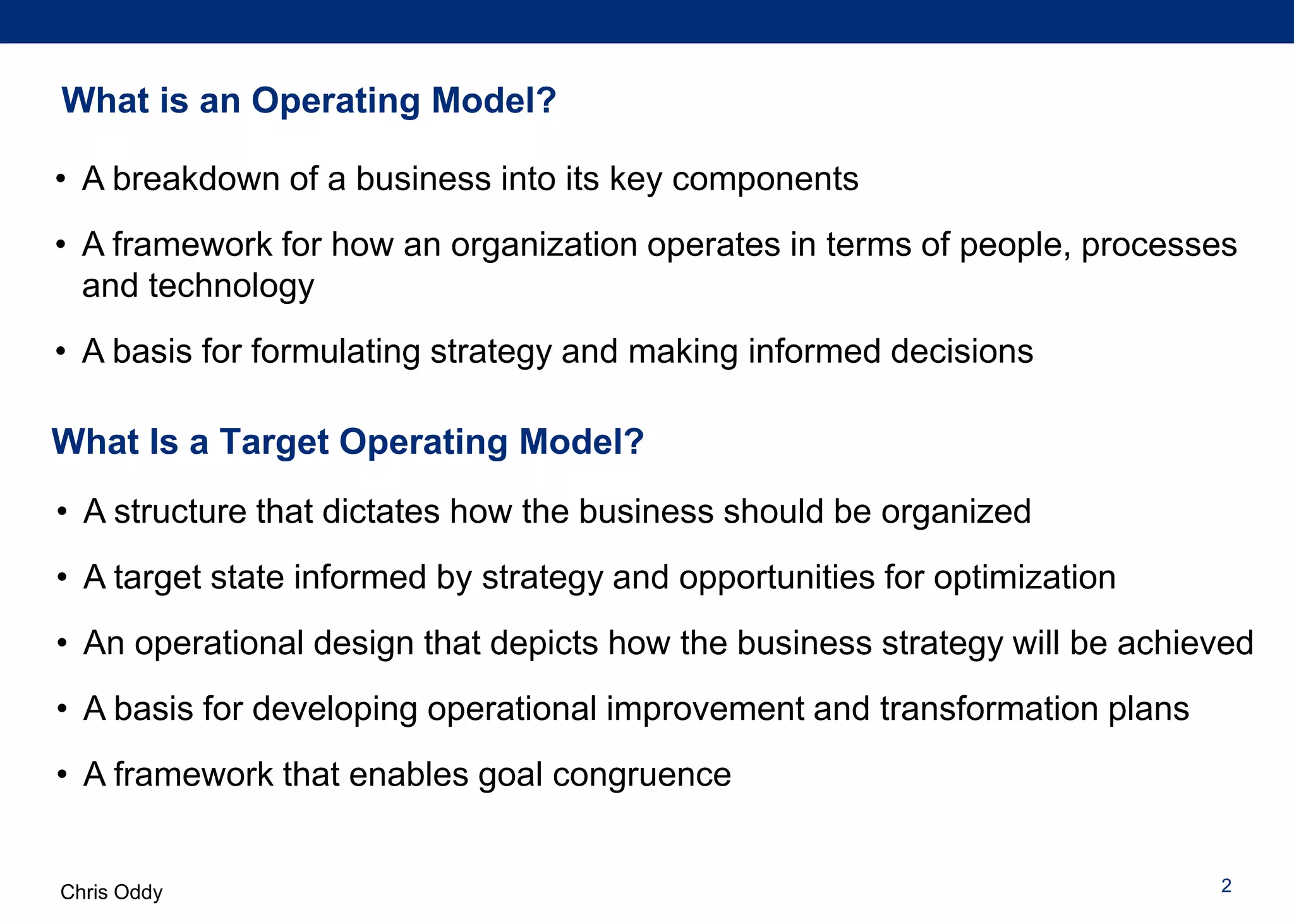 Chris Oddy
What Is a Target Operating Model?
2
What is an Operating Model?
• A breakdown of a business into its key components
• A framework for how an organization operates in terms of people, processes
and technology
• A basis for formulating strategy and making informed decisions
• A structure that dictates how the business should be organized
• A target state informed by strategy and opportunities for optimization
• An operational design that depicts how the business strategy will be achieved
• A basis for developing operational improvement and transformation plans
• A framework that enables goal congruence
 