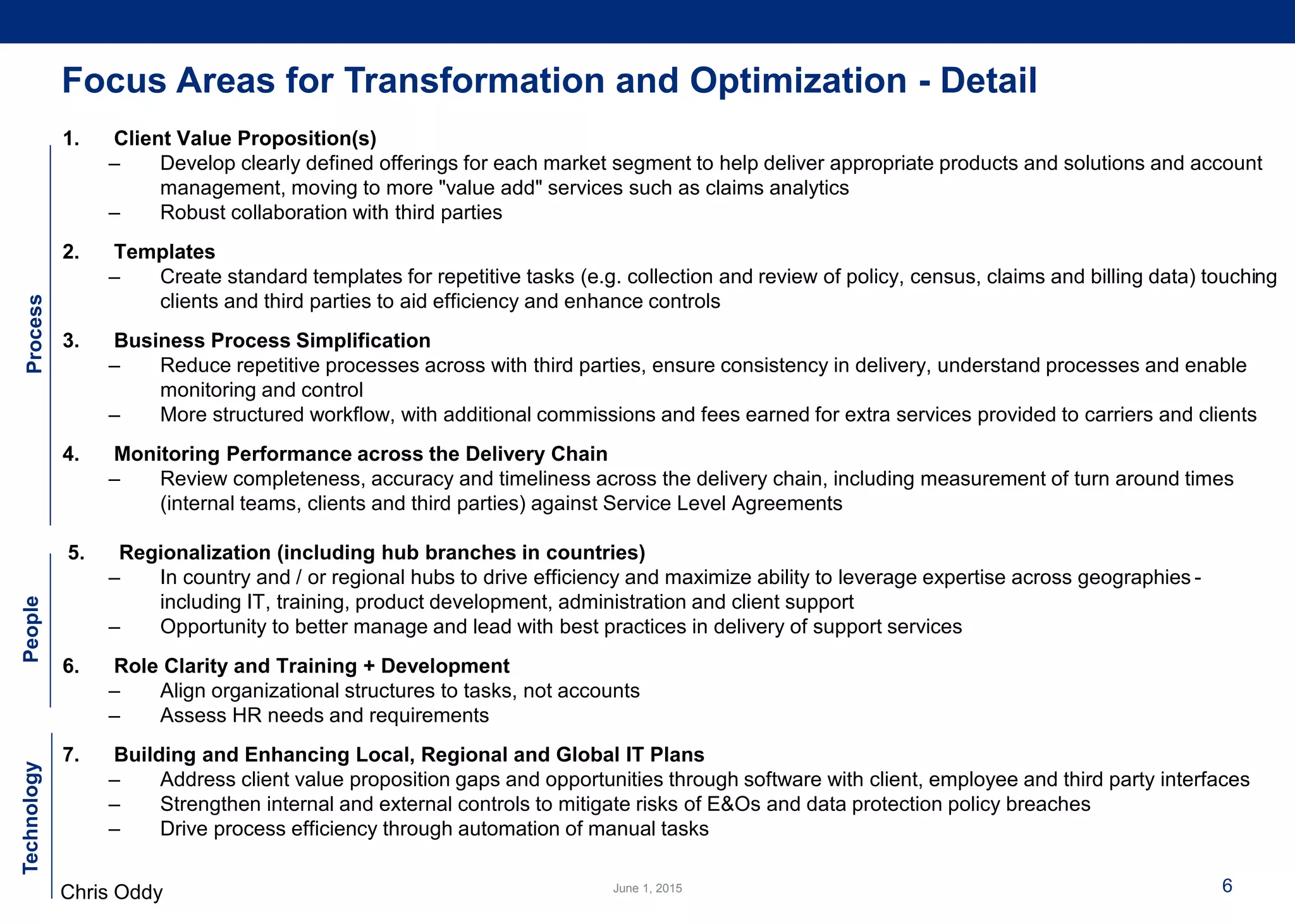 Chris Oddy 6
1. Client Value Proposition(s)
– Develop clearly defined offerings for each market segment to help deliver appropriate products and solutions and account
management, moving to more "value add" services such as claims analytics
– Robust collaboration with third parties
2. Templates
– Create standard templates for repetitive tasks (e.g. collection and review of policy, census, claims and billing data) touching
clients and third parties to aid efficiency and enhance controls
3. Business Process Simplification
– Reduce repetitive processes across with third parties, ensure consistency in delivery, understand processes and enable
monitoring and control
– More structured workflow, with additional commissions and fees earned for extra services provided to carriers and clients
4. Monitoring Performance across the Delivery Chain
– Review completeness, accuracy and timeliness across the delivery chain, including measurement of turn around times
(internal teams, clients and third parties) against Service Level Agreements
5. Regionalization (including hub branches in countries)
– In country and / or regional hubs to drive efficiency and maximize ability to leverage expertise across geographies -
including IT, training, product development, administration and client support
– Opportunity to better manage and lead with best practices in delivery of support services
6. Role Clarity and Training + Development
– Align organizational structures to tasks, not accounts
– Assess HR needs and requirements
7. Building and Enhancing Local, Regional and Global IT Plans
– Address client value proposition gaps and opportunities through software with client, employee and third party interfaces
– Strengthen internal and external controls to mitigate risks of E&Os and data protection policy breaches
– Drive process efficiency through automation of manual tasks
ProcessPeopleTechnology
Focus Areas for Transformation and Optimization - Detail
 