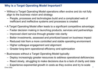 Chris Oddy
Why is a Target Operating Model Important?
• Without a Target Operating Model operations often evolve and do not fully
align to the business vision and strategy
– People, processes and technologies build and a complicated web of
inefficient and ineffective systems and processes is created
• A Target Operating Model often leads to a significant competitive advantage:
– Faster decision making in launching products, services and partnerships
– Improved client service through greater role clarity
– Better investments, assessed and prioritized based on business impact
– Reduced risk from a more controlled and stable operating environment
– Higher colleague engagement and alignment
– Greater long-term operational efficiency and optimization
• Businesses without a Target Operating Model typically:
– Deploy increasingly greater resources to address operational deficiencies
– React slowly, struggling to make decisions due to a lack of clarity and data
– Experience exponential growth in costs as they evolve and try to scale
3
 