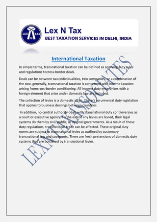 International Taxation
In simple terms, transnational taxation can be defined as applying duty rules
and regulations tocross-border deals.
Deals can be between two individualities, two companies, or a combination of
the two. generally, transnational taxation is concerned with income taxation
arising fromcross-border conditioning. All income duty enterprises with a
foreign element that arise under domestic law are included.
The collection of levies is a domestic affair. There's no universal duty legislation
that applies to business dealings between countries.
In addition, no central authority deals with transnational duty controversies as
a court or executive agency. To the extent any levies are levied, their legal
systems do them by civil, public, or original governments. As a result of these
duty regulations, transnational trade can be affected. These original duty
norms are subject to transnational levies as outlined by customary
transnational law and covenants. There are fresh pretensions of domestic duty
systems that are bolstered by transnational levies.
 