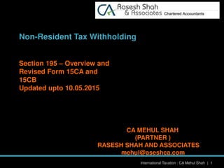 International Taxation : CA Mehul Shah | 1
Non-Resident Tax Withholding
Section 195 – Overview and
Revised Form 15CA and
15CB
Updated upto 10.05.2015
CA MEHUL SHAH
(PARTNER )
RASESH SHAH AND ASSOCIATES
mehul@aseshca.com
 