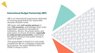 International Budget Partnership (IBP)
•IBP is an international organization dedicated
to ensuring governments are responsible
stewards of public funds.
•IBP works with civil society partners in
over 120 countries, and leverages their multi-
stakeholder network of international
institutions, donors, the private sector, and
state actors, to ensure all citizens, especially
in underserved communities, understand
the right to influence how public money is
raised and spent.
•This presentation is based on a case study
compiled for IBP on a campaign conducted
by its partner Tax Justice Network Africa
(TJNA) in Kenya in 2014.
 