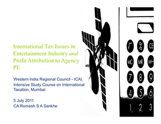 International Tax Issues in
Entertainment Industry and
Profit Attribution to Agency
PE
Western India Regional Council - ICAI,
Intensive Study Course on International
Taxation, Mumbai

5 July 2011
CA Romesh S A Sankhe
 