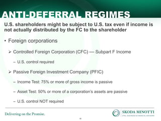 10
ANTI-DEFERRAL REGIMES
U.S. shareholders might be subject to U.S. tax even if income is
not actually distributed by the FC to the shareholder
• Foreign corporations
 Controlled Foreign Corporation (CFC) — Subpart F Income
– U.S. control required
 Passive Foreign Investment Company (PFIC)
– Income Test: 75% or more of gross income is passive
– Asset Test: 50% or more of a corporation’s assets are passive
– U.S. control NOT required
 