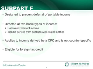 13
SUBPART F
• Designed to prevent deferral of portable income
• Directed at two basic types of income:
 Passive investment income
 Income derived from dealings with related entities
• Applies to income derived by a CFC and is not country-specific
• Eligible for foreign tax credit
 