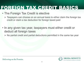 22
FOREIGN TAX CREDIT BASICS
• The Foreign Tax Credit is elective
 Taxpayers can choose on an annual basis to either claim the foreign tax
credit or claim a tax deduction for foreign taxed paid
• In any given tax year, taxpayers must either credit or
deduct all foreign taxes
 No partial credit and partial deductions permitted in the same tax year
 