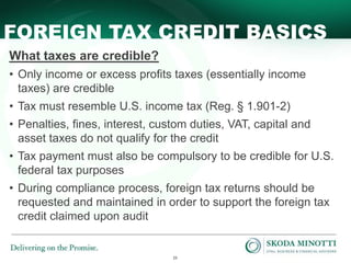 23
FOREIGN TAX CREDIT BASICS
What taxes are credible?
• Only income or excess profits taxes (essentially income
taxes) are credible
• Tax must resemble U.S. income tax (Reg. § 1.901-2)
• Penalties, fines, interest, custom duties, VAT, capital and
asset taxes do not qualify for the credit
• Tax payment must also be compulsory to be credible for U.S.
federal tax purposes
• During compliance process, foreign tax returns should be
requested and maintained in order to support the foreign tax
credit claimed upon audit
 