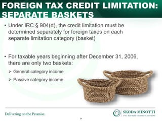 24
SEPARATE BASKETS
FOREIGN TAX CREDIT LIMITATION:
• Under IRC § 904(d), the credit limitation must be
determined separately for foreign taxes on each
separate limitation category (basket)
• For taxable years beginning after December 31, 2006,
there are only two baskets:
 General category income
 Passive category income
 