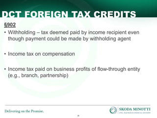26
DCT FOREIGN TAX CREDITS
§902
• Withholding – tax deemed paid by income recipient even
though payment could be made by withholding agent
• Income tax on compensation
• Income tax paid on business profits of flow-through entity
(e.g., branch, partnership)
 