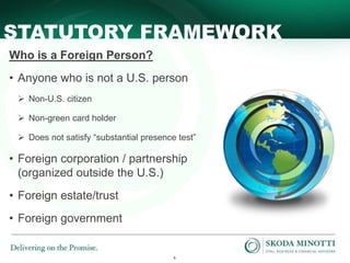 6
STATUTORY FRAMEWORK
Who is a Foreign Person?
• Anyone who is not a U.S. person
 Non-U.S. citizen
 Non-green card holder
 Does not satisfy “substantial presence test”
• Foreign corporation / partnership
(organized outside the U.S.)
• Foreign estate/trust
• Foreign government
 