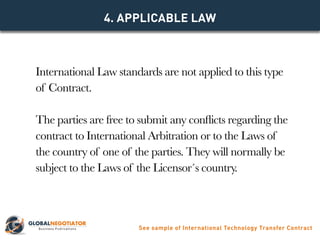 International Law standards are not applied to this type
of Contract.
The parties are free to submit any conflicts regarding the
contract to International Arbitration or to the Laws of
the country of one of the parties. They will normally be
subject to the Laws of the Licensor´s country.
4. Applicable Law
See sample of International Technology Transfer Contract
 