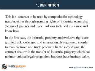This is a contract to be used by companies for technology
transfer, either through granting rights of industrial ownership
(license of patents and trademarks) or technical assistance and
know how.
In the first case, the industrial property and exclusive rights are
granted, acknowledged and internationally registered, in order
to manufactured and trade products. In the second case, the
contract deals with the transfer of industrial property which has
no international legal recognition, but does have intrinsic value.
1. DEFINITION
www.globalnegotiator.com
 