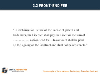 “In exchange for the use of the license of patent and
trademark, the Licensee shall pay the Licensor the sum of
..................... as front-end fee. This amount shall be paid
on the signing of the Contract and shall not be returnable.”
3.3 FRONT-END FEE
See sample of International Technology Transfer Contract
 