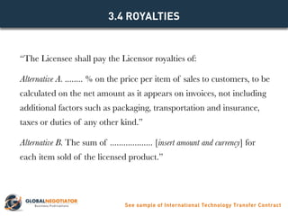 “The Licensee shall pay the Licensor royalties of:
Alternative A. ........ % on the price per item of sales to customers, to be
calculated on the net amount as it appears on invoices, not including
additional factors such as packaging, transportation and insurance,
taxes or duties of any other kind.”
Alternative B. The sum of ................... [insert amount and currency] for
each item sold of the licensed product.”
3.4 ROYALTIES
See sample of International Technology Transfer Contract
 