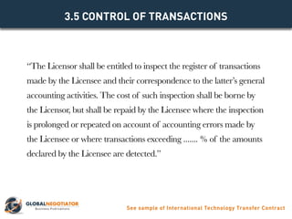 “The Licensor shall be entitled to inspect the register of transactions
made by the Licensee and their correspondence to the latter’s general
accounting activities. The cost of such inspection shall be borne by
the Licensor, but shall be repaid by the Licensee where the inspection
is prolonged or repeated on account of accounting errors made by
the Licensee or where transactions exceeding ....... % of the amounts
declared by the Licensee are detected.”
3.5 CONTROL OF TRANSACTIONS
See sample of International Technology Transfer Contract
 
