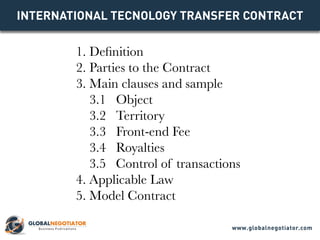 INTERNATIONAL TECNOLOGY TRANSFER Contract
1. Definition
2. Parties to the Contract
3. Main clauses and sample
3.1 Object
3.2 Territory
3.3 Front-end Fee
3.4 Royalties
3.5 Control of transactions
4. Applicable Law
5. Model Contract
www.globalnegotiator.com
 