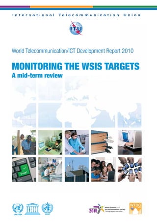 Printed in Switzerland
Geneva, 2010
Photo credits: Shutterstock®
World Telecommunication/ICT Development Report 2010
MONITORING THE WSIS TARGETS
A mid-term review
WHOWHOUN-DESAUN-DESA
WTDR2010MONITORINGTHEWSISTARGETSAmid-termreview
I n t e r n a t i o n a l T e l e c o m m u n i c a t i o n U n i o n
 