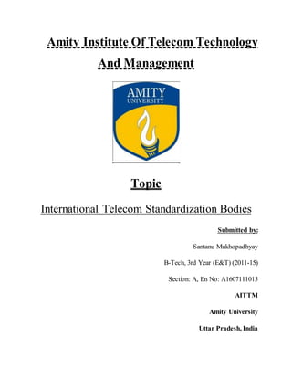 Amity Institute Of Telecom Technology
And Management
Topic
International Telecom Standardization Bodies
Submitted by:
Santanu Mukhopadhyay
B-Tech, 3rd Year (E&T) (2011-15)
Section: A, En No: A1607111013
AITTM
Amity University
Uttar Pradesh, India
 