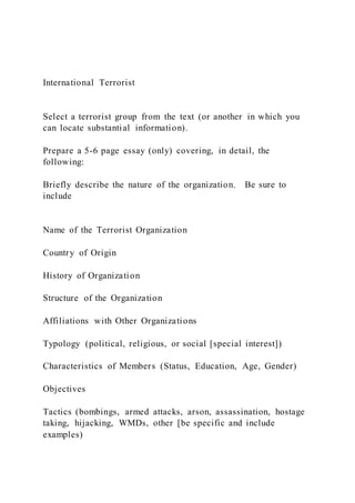 International Terrorist
Select a terrorist group from the text (or another in which you
can locate substantial information).
Prepare a 5-6 page essay (only) covering, in detail, the
following:
Briefly describe the nature of the organization. Be sure to
include
Name of the Terrorist Organization
Country of Origin
History of Organization
Structure of the Organization
Affiliations with Other Organizations
Typology (political, religious, or social [special interest])
Characteristics of Members (Status, Education, Age, Gender)
Objectives
Tactics (bombings, armed attacks, arson, assassination, hostage
taking, hijacking, WMDs, other [be specific and include
examples)
 