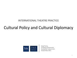 INTERNATIONAL THEATRE PRACTICE

Cultural Policy and Cultural Diplomacy


                        Sergi Torres,
                        European Commission,
                        EuropeAid, Culture Unit.
                        8 December 2011


                                                   1
 