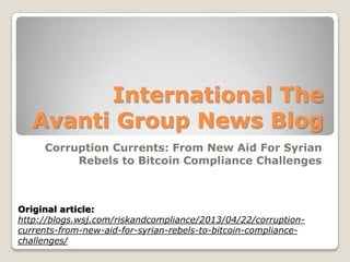 International The
Avanti Group News Blog
Corruption Currents: From New Aid For Syrian
Rebels to Bitcoin Compliance Challenges
Original article:
http://blogs.wsj.com/riskandcompliance/2013/04/22/corruption-
currents-from-new-aid-for-syrian-rebels-to-bitcoin-compliance-
challenges/
 
