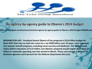 http://www.sfgate.com/business/article/An-agency-by-agency-guide-to-Obama-s-2014-budget-4424002.php




   WASHINGTON (AP) - President Barack Obama of has proposed a $3.8 trillion budget for
   fiscal 2014 that aims to slash the resort by a net $600 billion over 10 years, raise taxes and
   trim popular benefit programs, including social security and Medicare. The White House
   claims deficit reductions of $1.8 trillion, but Obama's proposal would negate more than $1
   trillion in automatic spending cuts that started in March. Those cuts average 5 percent for
   domestic agencies and 8 percent for the Defense Department this year.
 