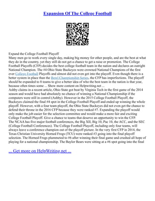 Expansion Of The College Football
Expand the College Football Playoff
Many men go to work every single day, making big money for other people, and are the best at what
they do in the country, yet they still do not get a chance to get a raise or promotion. The College
Football Playoffs (CFP) decides the best college football team in the nation and declares an outright
National Champion. The #4 Ohio State Buckeyes were crowned National Champions of the first
ever College Football Playoffs and almost did not even get into the playoff. Even though there is a
better system in place than the Bowl Championship Series, the CFP has imperfections. The playoff
should be expanded to 8 teams to give a better idea of who the best team in the nation is that year,
because often times some ... Show more content on Helpwriting.net ...
Ashby claims in a recent article, Ohio State got beat by Virginia Tech in the first game of the 2014
season and would have had absolutely no chance of winning a National Championship if the
computers were still in control (Ashby). However in the 2015 College Football Playoff, the
Buckeyes claimed the final #4 spot in the College Football Playoff and ended up winning the whole
playoff. However, with a four team playoff, the Ohio State Buckeyes did not even get the chance to
defend their throne in the 2016 CFP because they were ranked #7. Expanding the playoff would
only make the job easier for the selection committee and would make a more fair and exciting
College Football Playoff. Give a chance to teams that deserve an opportunity to win the CFP.
The NCAA has five major football conferences, the Big XII, Big 10, Pac 10, the ACC, and the SEC
(College Football Conferences). The College Football Playoff, including only four teams, will
always leave a conference champion out of the playoff picture. In the very first CFP in 2014, the
Texas Christian University Horned Frogs (TCU) were ranked #3 going into the final playoff
selection. The Horned Frogs plummeted to #6 after winning their final game and crushed all hope of
playing for a national championship. The Baylor Bears were sitting at a #6 spot going into the final
... Get more on HelpWriting.net ...
 
