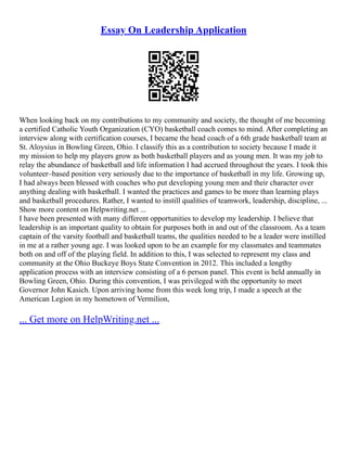 Essay On Leadership Application
When looking back on my contributions to my community and society, the thought of me becoming
a certified Catholic Youth Organization (CYO) basketball coach comes to mind. After completing an
interview along with certification courses, I became the head coach of a 6th grade basketball team at
St. Aloysius in Bowling Green, Ohio. I classify this as a contribution to society because I made it
my mission to help my players grow as both basketball players and as young men. It was my job to
relay the abundance of basketball and life information I had accrued throughout the years. I took this
volunteer–based position very seriously due to the importance of basketball in my life. Growing up,
I had always been blessed with coaches who put developing young men and their character over
anything dealing with basketball. I wanted the practices and games to be more than learning plays
and basketball procedures. Rather, I wanted to instill qualities of teamwork, leadership, discipline, ...
Show more content on Helpwriting.net ...
I have been presented with many different opportunities to develop my leadership. I believe that
leadership is an important quality to obtain for purposes both in and out of the classroom. As a team
captain of the varsity football and basketball teams, the qualities needed to be a leader were instilled
in me at a rather young age. I was looked upon to be an example for my classmates and teammates
both on and off of the playing field. In addition to this, I was selected to represent my class and
community at the Ohio Buckeye Boys State Convention in 2012. This included a lengthy
application process with an interview consisting of a 6 person panel. This event is held annually in
Bowling Green, Ohio. During this convention, I was privileged with the opportunity to meet
Governor John Kasich. Upon arriving home from this week long trip, I made a speech at the
American Legion in my hometown of Vermilion,
... Get more on HelpWriting.net ...
 