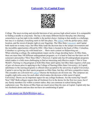 University Vs Capital Essay
College. The most exciting and stressful decision of any anxious high school senior. It is comparable
to finding a needle in a haystack. The hay is the many different factors that play into choosing
somewhere to go but right in the middle is the perfect choice. Getting to that needle is a challenge,
but once it is reached, everything starts to fall into place. The college with the perfect price, ideal
location, and the nicest of people right at your fingertips. The Ohio State University and Capital
both stand out in many ways, but Ohio State leads the decision due to the unique environment and
the incredible opportunities offered by OSU. Ohio State is located in the heart of Ohio: Columbus.
Columbus is a growing city with brand new ... Show more content on Helpwriting.net ...
When selecting a college, the undergraduate major can be a huge deciding factor. At Ohio State,
there are more than 160 different undergraduate programs, so it is hard to find one that does not fit
someone's personality ("How Does Ohio"). However, Capital only has 60 undergraduate programs
which makes it a little more challenging to find an interesting and effective major ("This is Your
World"). Nursing is a big program at both Ohio State and Capital, but Ohio State requires a full year
of gen–ed classes prior to applying to the College of Nursing (Ohio State University). At Capital,
admittance to the nursing programs is offered when accepted to the university (Capital University).
Capital is not as big into their sports programs as Ohio State, but they still have competitive teams.
The crusaders are a division two school whereas the buckeyes are division one. The campuses are
roughly eight miles away for each other which makes the decision a little easier (Capital
University). Dorms are an important aspect for any college freshman. Are the rooms big? Small?
New? Old? Both colleges require that all freshmen live in the dorms for the first two years, but if
any family members live within a certain radius, they can commute to school during their
sophomore year. The dorms at Ohio State are much newer than the ones at Capital. Capital only has
two freshmen dorms and one does not have air conditioning (Capital
... Get more on HelpWriting.net ...
 