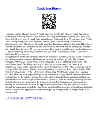 Coach Bear History
The entire state of Alabama thought "[Coach Bear] was wonderful," (Bragg). Coach Bear got his
nickname by wrestling a carnival bear when he was a boy, making Bear not only like a hero, but a
figure to look up to as well. Coach Bear was Alabama's head coach for a 25 year span, from 1958 to
1982. During that span, he led Alabama to 323 total game wins, including seven national
championships and 15 bowl wins. Not only was it just Tuscaloosa, Alabama that praised Bear, but it
was the whole state of Alabama itself. The entire state has record of families naming 350 children
after Coach Bear during his 25 year coaching span. Bear made it possible for anyone in Alabama to
"...be proud of being from here, no matter where you went." His ability to create ... Show more
content on Helpwriting.net ...
Using the entire border of where the Appalachian boundaries expand to, colleges in these states have
the highest attendance average. This is proven by using the statistics given by The National
Collegiate Athletic Association on the average attendance in 2014 of the top 30 Division 1 FBS
teams' home games. Not being a shock, five of the top ten teams on this chart were from
Appalachian region states. Leading number one in attendance is The Ohio State University with an
average of 106,296 people, followed by the others being Pennsylvania State University (101,623),
University of Alabama (101,534), University of Tennessee (99,754), and University of Georgia
(92,746). These statistics, in particular prove my argument of college football shaping Appalachian
communities. By the statistics coming from home games means the home team fans and the away
team fans traveled to these Appalachian areas to experience a Division I college football game there.
Not only does that give exposure to the geographical area, but it gives people from around the
country the opportunity to see what the Appalachian community is like. The vibes that radiate
through the stadium and around the city offer an unexplainable experience. Without these statistics it
is hard to believe that Appalachian culture was shaped by college football. College football is an
immense and
... Get more on HelpWriting.net ...
 