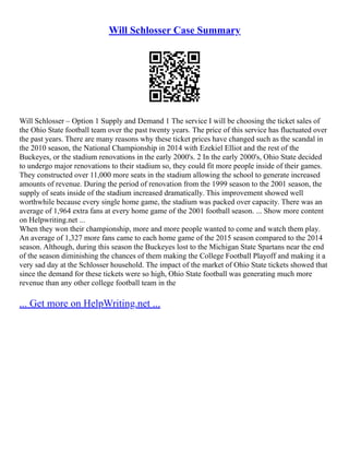 Will Schlosser Case Summary
Will Schlosser – Option 1 Supply and Demand 1 The service I will be choosing the ticket sales of
the Ohio State football team over the past twenty years. The price of this service has fluctuated over
the past years. There are many reasons why these ticket prices have changed such as the scandal in
the 2010 season, the National Championship in 2014 with Ezekiel Elliot and the rest of the
Buckeyes, or the stadium renovations in the early 2000's. 2 In the early 2000's, Ohio State decided
to undergo major renovations to their stadium so, they could fit more people inside of their games.
They constructed over 11,000 more seats in the stadium allowing the school to generate increased
amounts of revenue. During the period of renovation from the 1999 season to the 2001 season, the
supply of seats inside of the stadium increased dramatically. This improvement showed well
worthwhile because every single home game, the stadium was packed over capacity. There was an
average of 1,964 extra fans at every home game of the 2001 football season. ... Show more content
on Helpwriting.net ...
When they won their championship, more and more people wanted to come and watch them play.
An average of 1,327 more fans came to each home game of the 2015 season compared to the 2014
season. Although, during this season the Buckeyes lost to the Michigan State Spartans near the end
of the season diminishing the chances of them making the College Football Playoff and making it a
very sad day at the Schlosser household. The impact of the market of Ohio State tickets showed that
since the demand for these tickets were so high, Ohio State football was generating much more
revenue than any other college football team in the
... Get more on HelpWriting.net ...
 