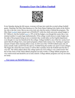 Persuasive Essay On College Football
Every Saturday during the fall season, everyone will tune into watch the coveted college football
games. Watching The Ohio State Buckeyes or The Notre Dame Fighting Irish, battle on the field to
see who is the true victor. But no one every truly ask what the money is behind the programs. The
Ohio State Football teams annual cost is $34,026,871 while the whole university annual budget is
$5.7 Billon (). Just the football team is .59% of all the budget, even though this seems like a very
minimal number it is quite huge mathematically. If the college would choose to make budget cuts
the odds of the program being cut are so minimal, they would rather cut the English department
even though it is way less beneficial for the college. College football is one of the few varsity level
sports that all colleges have, most sports programs a black–holes money wise. Sucking in vigorous
amount of funds while returning little to none. In 2014 out of the 130 DI Football teams only 24
teams actually made a profit from the sport (). Football being the number one sport in most colleges.
The bigger the school the more money it will be able to produce from the football team but this is
very rare. The whole subject about why college sports are even a thing is very controversial. One
has to truly look at if the whole athletic programs are truly worth it. College athletic programs are
very controversial and should be cut in some schools. College athletic programs cost way too much,
are rarely
... Get more on HelpWriting.net ...
 