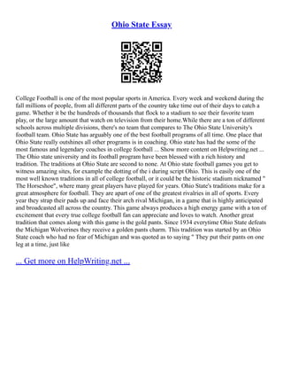 Ohio State Essay
College Football is one of the most popular sports in America. Every week and weekend during the
fall millions of people, from all different parts of the country take time out of their days to catch a
game. Whether it be the hundreds of thousands that flock to a stadium to see their favorite team
play, or the large amount that watch on television from their home.While there are a ton of different
schools across multiple divisions, there's no team that compares to The Ohio State University's
football team. Ohio State has arguably one of the best football programs of all time. One place that
Ohio State really outshines all other programs is in coaching. Ohio state has had the some of the
most famous and legendary coaches in college football ... Show more content on Helpwriting.net ...
The Ohio state university and its football program have been blessed with a rich history and
tradition. The traditions at Ohio State are second to none. At Ohio state football games you get to
witness amazing sites, for example the dotting of the i during script Ohio. This is easily one of the
most well known traditions in all of college football, or it could be the historic stadium nicknamed "
The Horseshoe", where many great players have played for years. Ohio State's traditions make for a
great atmosphere for football. They are apart of one of the greatest rivalries in all of sports. Every
year they strap their pads up and face their arch rival Michigan, in a game that is highly anticipated
and broadcasted all across the country. This game always produces a high energy game with a ton of
excitement that every true college football fan can appreciate and loves to watch. Another great
tradition that comes along with this game is the gold pants. Since 1934 everytime Ohio State defeats
the Michigan Wolverines they receive a golden pants charm. This tradition was started by an Ohio
State coach who had no fear of Michigan and was quoted as to saying " They put their pants on one
leg at a time, just like
... Get more on HelpWriting.net ...
 