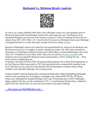 Harbaugh Vs. Michigan Rivalry Analysis
It's safe to say college football's Ohio State versus Michigan rivalry was in the doldrums prior to
Wolverines head coach Jim Harbaugh's return to his alma mater last year. The Buckeyes have
dominated Michigan since the turn of the century, winning 12 of the 14 matchups between the two
schools from 2001–2014. With a 10–3 record in his first season as Michigan's head coach, Harbaugh
is bringing life back to a rivalry that many consider the best in college football.
Because of Harbaugh's return to the school he once quarterbacked for, interest in the Buckeyes and
Wolverines rivalry was at its highest in nearly a decade last season. Yet, Ohio State continued its
dominance over Michigan as Buckeyes head coach Urban Meyer welcomed Harbaugh to the rivalry
with a 42–13 beatdown in Ann Arbor, Mich. Meyer has revived one of college football's elite
programs since he accepted the Buckeyes' head coaching duties in 2012, totaling 50 wins ... Show
more content on Helpwriting.net ...
4 ranking in the final AP Poll in 2010. He parlayed that prosperity into a Super Bowl appearance as
the San Francisco 49ers head coach in 2013, proving that his elite coaching skills translate to any
level. With that success comes the clout that has allowed Harbaugh to compete within college
football's most important landscape, the recruiting arena.
College football's National Signing Day commenced Wednesday, further highlighting Harbaugh's
impact on the recruiting trail. According to seemingly every outlet (ESPN, Rivals, 247Sports,
Scout.com), Harbaugh has branded Michigan with a top 10 recruiting class in 2016. Harbaugh's
biggest splash of the day was the commitment of No. 1 overall prospect Rashan Gary, a defensive
tackle from New Jersey that was at the top of just about every player rankings
... Get more on HelpWriting.net ...
 