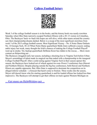College Football Injury
Week 3 of the college football season is in the books, and the history book was nearly rewritten
Saturday when Ohio State narrowly escaped Northern Illinois with a 20–13 victory in Columbus,
Ohio. The Buckeyes' back–to–back title hopes are still alive, while other teams around the country
saw their championship dreams dashed. Below is a recap of the most significant storylines from
week 3 of the 2015 college football season. Most Significant Victory – No. 8 Notre Dame Outlasts
No. 14 Georgia Tech, 30–22 When Notre Dame quarterback Malik Zaire suffered a season–ending
ankle injury last week, many thought the Irish's chances of making the College Football Playoff
went up in smoke. Yet, backup quarterback DeShone Kizer has ridden to the rescue, ... Show more
content on Helpwriting.net ...
The Buckeyes struggled early last season, including a shocking loss to Virginia Tech before Urban
Meyer's assemblage of talent made its magical run that ended with a championship in the inaugural
College Football Playoff. After a solid outing against Virginia Tech in their season opener this
season, the Buckeyes have looked out of whack against two non–Power 5 conference foes (Hawaii
and Northern Illinois). Despite playing outside the big boy conferences, both Hawaii and Northern
Illinois are capable opponents. But, Ohio State is supposed to dominate the competition on its
alleged inferior schedule – a forecast that hasn't come to fruition. Three weeks into the season,
Meyer still doesn't know who his starting quarterback is and his loaded offense has looked less than
impressive. The Buckeyes will attempt to get their offense on track against Western Michigan on
... Get more on HelpWriting.net ...
 