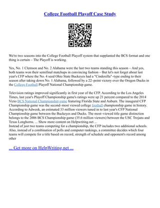 College Football Playoff Case Study
We're two seasons into the College Football Playoff system that supplanted the BCS format and one
thing is certain – The Playoff is working.
Yes, No. 1 Clemson and No. 2 Alabama were the last two teams standing this season – And yes,
both teams won their semifinal matchups in convincing fashion – But let's not forget about last
year's CFP where the No. 4 seed Ohio State Buckeyes had a "Cinderella"–type ending to their
season after taking down No. 1 Alabama, followed by a 22–point victory over the Oregon Ducks in
the College Football Playoff National Championship game.
Television ratings improved significantly in first year of the CFP. According to the Los Angeles
Times, last year's Playoff Championship game's ratings were up 21 percent compared to the 2014
Vizio BCS National Championship game featuring Florida State and Auburn. The inaugural CFP
Championship game was the second–most viewed college football championship game in history.
According to Adweek, an estimated 33 million viewers tuned in to last year's CFP National
Championship game between the Buckeyes and Ducks. The most–viewed title game distinction
belongs to the 2006 BCS Championship game (35.6 million viewers) between the USC Trojans and
Texas Longhorns. ... Show more content on Helpwriting.net ...
Instead of just two teams competing for a championship, the CFP includes two additional schools.
Also, instead of a combination of polls and computer rankings, a committee decides which four
teams will compete for a title based on record, strength of schedule and opponent's record among
other
... Get more on HelpWriting.net ...
 