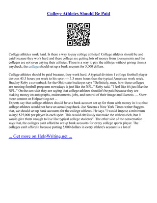 College Athletes Should Be Paid
College athletes work hard. Is there a way to pay college athletes? College athletes should be and
paid because they work hard and there college are getting lots of money from tournaments and the
colleges are not even paying their athletes. There is a way to pay the athletes without giving them a
paycheck, the college should set up a bank account for 5,000 dollars.
College athletes should be paid because, they work hard. A typical division 1 college football player
devotes 43.3 hours per week to his sport –– 3.3 more hours than the typical American work week.
Bradley Roby a cornerback for the Ohio state buckeyes says "Definitely, man, how these colleges
are running football programs nowadays is just like the NFL," Roby said. "I feel like it's just like the
NFL." On the con side they are saying that college athletes shouldn't be paid because they are
making money on autographs, endorsements, jobs, and control of their image and likeness. ... Show
more content on Helpwriting.net ...
Experts say that college athletes should have a bank account set up for them with money in it so that
college athletes would not have an actual paycheck. Joe Nocera a New York Times writer Suggest
that, we should set up bank accounts for the college athletes. He says "I would impose a minimum
salary: $25,000 per player in each sport. This would obviously not make the athletes rich, but it
would give them enough to live like typical college students". The other side of the conversation
says that, the colleges can't afford to set up bank accounts for every college sports player. The
colleges can't afford it because putting 5,000 dollars in every athlete's account is a lot of
... Get more on HelpWriting.net ...
 