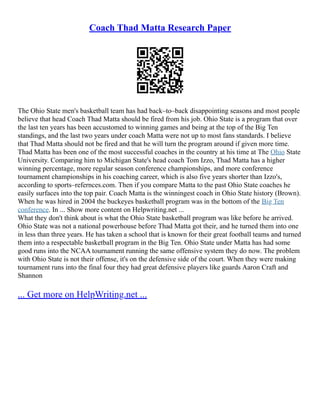 Coach Thad Matta Research Paper
The Ohio State men's basketball team has had back–to–back disappointing seasons and most people
believe that head Coach Thad Matta should be fired from his job. Ohio State is a program that over
the last ten years has been accustomed to winning games and being at the top of the Big Ten
standings, and the last two years under coach Matta were not up to most fans standards. I believe
that Thad Matta should not be fired and that he will turn the program around if given more time.
Thad Matta has been one of the most successful coaches in the country at his time at The Ohio State
University. Comparing him to Michigan State's head coach Tom Izzo, Thad Matta has a higher
winning percentage, more regular season conference championships, and more conference
tournament championships in his coaching career, which is also five years shorter than Izzo's,
according to sports–refernces.com. Then if you compare Matta to the past Ohio State coaches he
easily surfaces into the top pair. Coach Matta is the winningest coach in Ohio State history (Brown).
When he was hired in 2004 the buckeyes basketball program was in the bottom of the Big Ten
conference. In ... Show more content on Helpwriting.net ...
What they don't think about is what the Ohio State basketball program was like before he arrived.
Ohio State was not a national powerhouse before Thad Matta got their, and he turned them into one
in less than three years. He has taken a school that is known for their great football teams and turned
them into a respectable basketball program in the Big Ten. Ohio State under Matta has had some
good runs into the NCAA tournament running the same offensive system they do now. The problem
with Ohio State is not their offense, it's on the defensive side of the court. When they were making
tournament runs into the final four they had great defensive players like guards Aaron Craft and
Shannon
... Get more on HelpWriting.net ...
 