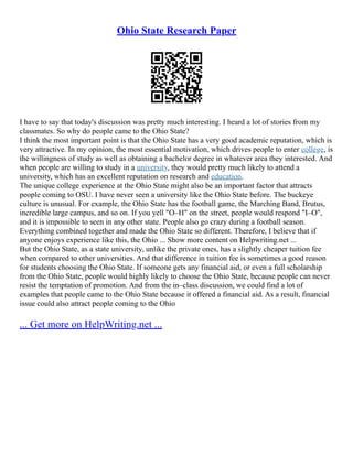 Ohio State Research Paper
I have to say that today's discussion was pretty much interesting. I heard a lot of stories from my
classmates. So why do people came to the Ohio State?
I think the most important point is that the Ohio State has a very good academic reputation, which is
very attractive. In my opinion, the most essential motivation, which drives people to enter college, is
the willingness of study as well as obtaining a bachelor degree in whatever area they interested. And
when people are willing to study in a university, they would pretty much likely to attend a
university, which has an excellent reputation on research and education.
The unique college experience at the Ohio State might also be an important factor that attracts
people coming to OSU. I have never seen a university like the Ohio State before. The buckeye
culture is unusual. For example, the Ohio State has the football game, the Marching Band, Brutus,
incredible large campus, and so on. If you yell "O–H" on the street, people would respond "I–O",
and it is impossible to seen in any other state. People also go crazy during a football season.
Everything combined together and made the Ohio State so different. Therefore, I believe that if
anyone enjoys experience like this, the Ohio ... Show more content on Helpwriting.net ...
But the Ohio State, as a state university, unlike the private ones, has a slightly cheaper tuition fee
when compared to other universities. And that difference in tuition fee is sometimes a good reason
for students choosing the Ohio State. If someone gets any financial aid, or even a full scholarship
from the Ohio State, people would highly likely to choose the Ohio State, because people can never
resist the temptation of promotion. And from the in–class discussion, we could find a lot of
examples that people came to the Ohio State because it offered a financial aid. As a result, financial
issue could also attract people coming to the Ohio
... Get more on HelpWriting.net ...
 