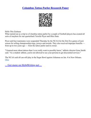 Columbus Tattoo Parlor Research Paper
Hello This Zashaun
What started out as a trip to a Columbus tattoo parlor by a couple of football players has created all
sorts of mayhem for star quarterback Terrelle Pryor and Ohio State.
Pryor and four teammates were suspended Thursday by the NCAA for the first five games of next
season for selling championship rings, jerseys and awards. They also received improper benefits ––
from up to two years ago –– from the tattoo parlor and its owner.
"I learned more about tattoos than I ever really want to possibly know," athletic director Gene Smith
said. "As a student–athlete, you're not allowed to use your persona to get discounted services."
The NCAA said all can still play in the Sugar Bowl against Arkansas on Jan. 4 in New Orleans.
Ohio
... Get more on HelpWriting.net ...
 