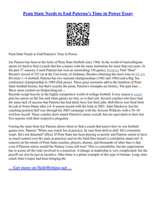 Penn State Needs to End Paterno’s Time in Power Essay
Penn State Needs to End Paterno's Time in Power
Joe Paterno has been at the helm of Penn State football since 1966. In the world of intercollegiate
sports it's hard to find a coach that has a tenure with the same institution for more than ten years. In
the past 37 seasons, Coach Paterno has won an astonishing 336 games, breaking Paul "Bear"
Bryant's record of 323 set at the University of Alabama. Besides obtaining the most wins in NCAA
Division 1–A football, Paterno has two national championships (1982 and 1986) and a Big Ten
conference championship in 1994 (DeLassus). These great moments add to the tradition of Penn
State football history, but that's exactly the point, Paterno's triumphs are history. The past four ...
Show more content on Helpwriting.net ...
Records weigh heavily in the highly competitive world of college football. Every season a coach
puts his career on the line and when games are lost, so is their job. Several coaches who have had
the same lack of success that Paterno has had lately have lost their jobs. Bob Davie was fired from
his job at Notre Dame after a 6–6 season record with the Irish in 2001. John Mackovic lost his
coaching position half way through his 2003 campaign with the Arizona Wildcats with a 30–34
win/loss record. These coaches don't match Paterno's career overall, but are equivalent in their last
five seasons with their respective programs.
Freeing the team from Joe Paterno allows them to find a coach that knows how to win football
games now. Paterno "When you watch Joe at practice, he runs from drill to drill. He's extremely
smart. He's not detached" (Dye). If Penn State has been playing so poorly and Paterno seems to have
so much control over the team at practices and on the field then doesn't a correlation stand out? A
concern on the minds of Penn State coaches, players, alumni, and thousands of other fans is that
even if Paterno retires would the Nittany Lions still lose? This is a possibility, but the organization
has to assess all the risks involved in a transition. A change in leadership is very complicated, but the
payoff can also be just as lucrative. Ohio State is a prime example of this type of fortune. Long–time
coach John Cooper had been bringing the
... Get more on HelpWriting.net ...
 