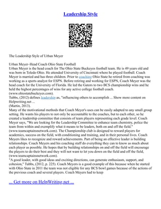 Leadership Style
The Leadership Style of Urban Meyer
Urban Meyer–Head Coach Ohio State Football
Urban Meyer is the head coach for The Ohio State Buckeyes football team. He is 49 years old and
was born in Toledo Ohio. He attended University of Cincinnati where he played football. Coach
Meyer is married and has three children. Prior to coaching Ohio State he retired from coaching was
working as a sports analyst for ESPN. Before retiring and working for ESPN, Coach Meyer was the
head coach for the University of Florida. He led the Gators to two BCS championship wins and he
held the highest percentages of wins for any active college football coach.
(www.ohiostatebuckeyes.com).
Tubbs, (2012) defines leadership as, "influencing others to accomplish ... Show more content on
Helpwriting.net ...
(Martin, 2013).
Many of the motivational methods that Coach Meyer's uses can be easily adapted to any small group
setting. He wants his players to not only be accountable to the coaches, but to each other, so he
created a leadership committee that consists of team players representing each grade level. Coach
Meyer says, "We are looking for the Leadership Committee to enhance team chemistry, police the
team from within and exemplify what it means to be leaders, both on and off the field."
(www.teamcaptainsnetwork.com). The Championship club is designed to reward players for
academics, success on the field, with conditioning and training, and in their personal lives. Coach
Meyers likes to recognize and reward achievements. Part of being an effective leader is building
relationships. Coach Meyers and his coaching staff do everything they can to know as much about
each player as possible. He hopes that by building relationships on and off the field will encourage
the players to do their best and they will not want to let you down on the field and off the field,
(www.teamcaptainsnetwork.com).
"A good leader, with good ideas and exciting directions, can generate enthusiasm, support, and
cohesion," Tubbs, (2012, p. 225). Coach Meyers is a good example of this because when he started
with Ohio State in 2011 the team was not eligible for any BCS bowl games because of the actions of
the previous coach and several players. Coach Meyers had to keep
... Get more on HelpWriting.net ...
 