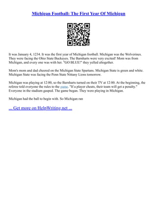 Michigan Football: The First Year Of Michigan
It was January 4, 1234. It was the first year of Michigan football. Michigan was the Wolverines.
They were facing the Ohio State Buckeyes. The Barnharts were very excited! Mom was from
Michigan, and every one was with her. "GO BLUE!" they yelled altogether.
Mom's mom and dad cheered on the Michigan State Spartans. Michigan State is green and white.
Michigan State was facing the Penn State Nittany Lions tomorrow.
Michigan was playing at 12:00, so the Barnharts turned on their TV at 12:00. At the beginning, the
referee told everyone the rules to the game. "If a player cheats, their team will get a penalty."
Everyone in the stadium gasped. The game began. They were playing in Michigan.
Michigan had the ball to begin with. So Michigan ran
... Get more on HelpWriting.net ...
 