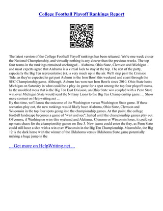 College Football Playoff Rankings Report
The latest version of the College Football Playoff rankings has been released. We're one week closer
the National Championship, and virtually nothing is any clearer than the previous weeks. The top
four teams in the rankings remained unchanged – Alabama, Ohio State, Clemson and Michigan –
and most experts agree that Alabama is a virtual lock to stay at the top. The rest of the party,
especially the Big Ten representative (s), is very much up in the air. We'll skip past the Crimson
Tide, as they're expected to get past Auburn in the Iron Bowl this weekend and coast through the
SEC Championship game. Although, Auburn has won two Iron Bowls since 2010. Ohio State hosts
Michigan on Saturday in what could be a play–in game for a spot among the top four playoff teams.
In the muddled mess that is the Big Ten East Division, an Ohio State win coupled with a Penn State
win over Michigan State would send the Nittany Lions to the Big Ten Championship game. ... Show
more content on Helpwriting.net ...
By that time, we'll know the outcome of the Washington versus Washington State game. If these
scenarios play out, the new rankings would likely have Alabama, Ohio State, Clemson and
Wisconsin in the top four spots going into the championship games. At that point, the college
football landscape becomes a game of "wait and see", halted until the championship games play out.
Of course, if Washington wins this weekend and Alabama, Clemson or Wisconsin loses, it could set
up mass chaos for the championship games on Dec 3. New teams could enter the fray, as Penn State
could still have a shot with a win over Wisconsin in the Big Ten Championship. Meanwhile, the Big
12 is the dark horse with the winner of the Oklahoma versus Oklahoma State game potentially
making a huge jump in the
... Get more on HelpWriting.net ...
 