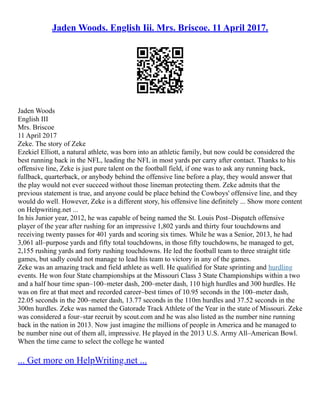 Jaden Woods. English Iii. Mrs. Briscoe. 11 April 2017.
Jaden Woods
English III
Mrs. Briscoe
11 April 2017
Zeke. The story of Zeke
Ezekiel Elliott, a natural athlete, was born into an athletic family, but now could be considered the
best running back in the NFL, leading the NFL in most yards per carry after contact. Thanks to his
offensive line, Zeke is just pure talent on the football field, if one was to ask any running back,
fullback, quarterback, or anybody behind the offensive line before a play, they would answer that
the play would not ever succeed without those lineman protecting them. Zeke admits that the
previous statement is true, and anyone could be place behind the Cowboys' offensive line, and they
would do well. However, Zeke is a different story, his offensive line definitely ... Show more content
on Helpwriting.net ...
In his Junior year, 2012, he was capable of being named the St. Louis Post–Dispatch offensive
player of the year after rushing for an impressive 1,802 yards and thirty four touchdowns and
receiving twenty passes for 401 yards and scoring six times. While he was a Senior, 2013, he had
3,061 all–purpose yards and fifty total touchdowns, in those fifty touchdowns, he managed to get,
2,155 rushing yards and forty rushing touchdowns. He led the football team to three straight title
games, but sadly could not manage to lead his team to victory in any of the games.
Zeke was an amazing track and field athlete as well. He qualified for State sprinting and hurdling
events. He won four State championships at the Missouri Class 3 State Championships within a two
and a half hour time span–100–meter dash, 200–meter dash, 110 high hurdles and 300 hurdles. He
was on fire at that meet and recorded career–best times of 10.95 seconds in the 100–meter dash,
22.05 seconds in the 200–meter dash, 13.77 seconds in the 110m hurdles and 37.52 seconds in the
300m hurdles. Zeke was named the Gatorade Track Athlete of the Year in the state of Missouri. Zeke
was considered a four–star recruit by scout.com and he was also listed as the number nine running
back in the nation in 2013. Now just imagine the millions of people in America and he managed to
be number nine out of them all, impressive. He played in the 2013 U.S. Army All–American Bowl.
When the time came to select the college he wanted
... Get more on HelpWriting.net ...
 