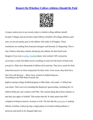 Report On Whether College Athletes Should Be Paid
A major controversy in our society today is whether college athletes should
be paid. Colleges and universities make billions of dollars off college athletics each
year, yet not one penny goes to the athletes who make it all happen. These
institutions are stealing from innocent teenagers and honestly it's disgusting. This is
why I believe that these schools should pay the athletes for their hard work.
Imagine if you were a college football player who worked 110% at practice
seven days a week, but didn't receive anything in return for the hours of hard work
you put in. That's how thousands of athletes feel each day. They do so much for their
school but receive no form of payment for their work. Even worse, they don't have
time for a job because ... Show more content on Helpwriting.net ...
According to the Wall Street Journal, the
highest earning college football program is Ohio State, who made 1.1 billion last
year alone. That's not even including the Buckeyes' sponsorships, including the 3.6
million dollar per year contract with Nike. The craziest thing about those statistics is
that they just apply to football. That means that the 36 other sports that OSU
competes in bring in massive revenue as well. The fact that the university is making
billions of dollars without giving a single penny to its hard working athletes is
atrocious and needs to be changed right now.
 
