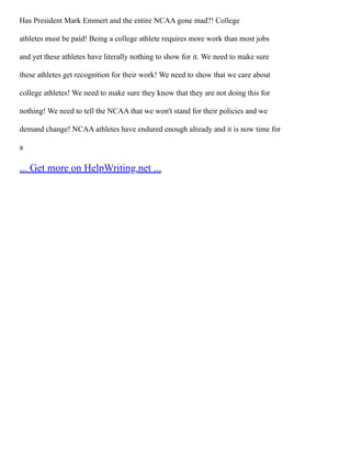 Has President Mark Emmert and the entire NCAA gone mad?! College
athletes must be paid! Being a college athlete requires more work than most jobs
and yet these athletes have literally nothing to show for it. We need to make sure
these athletes get recognition for their work! We need to show that we care about
college athletes! We need to make sure they know that they are not doing this for
nothing! We need to tell the NCAA that we won't stand for their policies and we
demand change! NCAA athletes have endured enough already and it is now time for
a
... Get more on HelpWriting.net ...
 