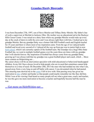Grandpa Hardy Biography
I was born December 27th, 1997, son of Steve Metzler and Tiffany Detty–Metzler. My father's line
of work a supervisor at Merilatt in Jackson, Ohio. My mother was an educational aid at the Buckeye
Hills Career Center. I was raised on a dairy farm where my grandpa Metzler would wake up every
day at the crack of dawn to milk the cows and I was always right there with him, I looked up to my
grandpa Metzler. But my grandpa Detty was a former Oak Hill Football coach and English teacher
for 35 years and there is where most of my inspiration came. From the age of six I played tackle
football and loved every second of it. I played all the way up from pee wee to junior high to now
high school, which I am currently captain of the football team. My Grandpa was a huge Ohio State
Football fan, we went to multiple football games over the years those are times with my grandpa
that I will cherish forever. My inspiration of football has always come from my grandpa Detty,
growing up I was always told that my grandpa was a great football player and coach, which ... Show
more content on Helpwriting.net ...
My career choice will be an intervention specialist with mild educational or behavioral handicapped
children. In my life I have always loved to help people who are in need that sometimes cannot help
themselves in a time of need. On December 24th, 2013 the man who had molded me into what I am,
passed away from a very long on and off battle with cancer. I was devastated when he had pasted.
This amazing man showed me to the game I fell in love with. Him passing away has given me
motivation to play a better and harder so that people could maybe remember me like they did him.
While I was at his viewing I had heard so many people tell me what a great man, coach, and teacher,
he was this gave me more motivation to become a teacher and hopefully become half the man he
was
... Get more on HelpWriting.net ...
 