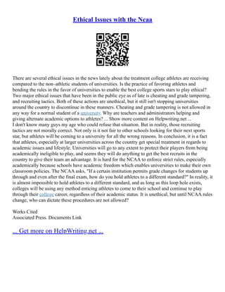 Ethical Issues with the Ncaa
There are several ethical issues in the news lately about the treatment college athletes are receiving
compared to the non–athletic students of universities. Is the practice of favoring athletes and
bending the rules in the favor of universities to enable the best college sports stars to play ethical?
Two major ethical issues that have been in the public eye as of late is cheating and grade tampering,
and recruiting tactics. Both of these actions are unethical, but it still isn't stopping universities
around the country to discontinue in these manners. Cheating and grade tampering is not allowed in
any way for a normal student of a university. Why are teachers and administrators helping and
giving alternate academic options to athletes? ... Show more content on Helpwriting.net ...
I don't know many guys my age who could refuse that situation. But in reality, those recruiting
tactics are not morally correct. Not only is it not fair to other schools looking for their next sports
star, but athletes will be coming to a university for all the wrong reasons. In conclusion, it is a fact
that athletes, especially at larger universities across the country get special treatment in regards to
academic issues and lifestyle. Universities will go to any extent to protect their players from being
academically ineligible to play, and seems they will do anything to get the best recruits in the
country to give their team an advantage. It is hard for the NCAA to enforce strict rules, especially
academically because schools have academic freedom which enables universities to make their own
classroom policies. The NCAA asks, "If a certain institution permits grade changes for students up
through and even after the final exam, how do you hold athletes to a different standard?" In reality, it
is almost impossible to hold athletes to a different standard, and as long as this loop hole exists,
colleges will be using any method enticing athletes to come to their school and continue to play
through their college career, regardless of their academic status. It is unethical, but until NCAA rules
change, who can dictate these procedures are not allowed?
Works Cited
Associated Press. Documents Link
... Get more on HelpWriting.net ...
 