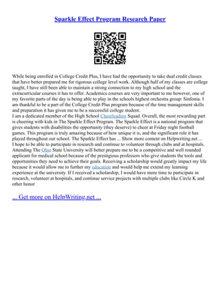 Sparkle Effect Program Research Paper
While being enrolled in College Credit Plus, I have had the opportunity to take dual credit classes
that have better prepared me for rigorous college level work. Although half of my classes are college
taught, I have still been able to maintain a strong connection to my high school and the
extracurricular courses it has to offer. Academics courses are very important to me however, one of
my favorite parts of the day is being able to play in the schools highest orchestra group: Sinfonia. I
am thankful to be a part of the College Credit Plus program because of the time management skills
and preparation it has given me to be a successful college student.
I am a dedicated member of the High School Cheerleading Squad. Overall, the most rewarding part
is cheering with kids in The Sparkle Effect Program. The Sparkle Effect is a national program that
gives students with disabilities the opportunity (they deserve) to cheer at Friday night football
games. This program is truly amazing because of how unique it is, and the significant role it has
played throughout our school. The Sparkle Effect has ... Show more content on Helpwriting.net ...
I hope to be able to participate in research and continue to volunteer through clubs and at hospitals.
Attending The Ohio State University will better prepare me to be a competitive and well rounded
applicant for medical school because of the prestigious professors who give students the tools and
opportunities they need to achieve their goals. Receiving a scholarship would greatly impact my life
because it would allow me to further my education and would help me extend my learning
experience at the university. If I received a scholarship, I would have more time to participate in
research, volunteer at hospitals, and continue service projects with multiple clubs like Circle K and
other honor
... Get more on HelpWriting.net ...
 